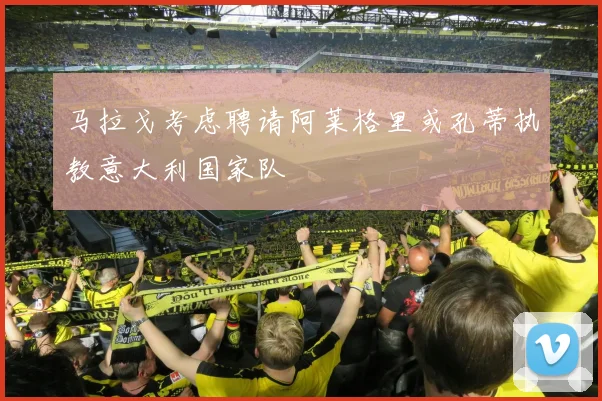 马拉戈考虑聘请阿莱格里或孔蒂执教意大利国家队