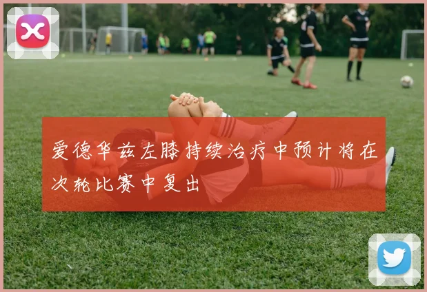爱德华兹左膝持续治疗中预计将在次轮比赛中复出