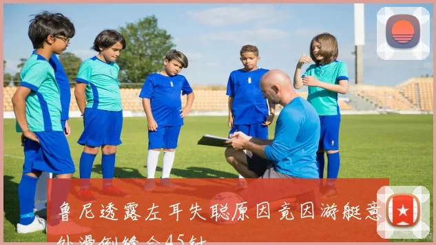 鲁尼透露左耳失聪原因竟因游艇意外滑倒缝合45针