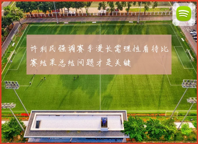 许利民强调赛季漫长需理性看待比赛结果总结问题才是关键