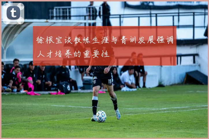 徐根宝谈教练生涯与青训发展强调人才培养的重要性
