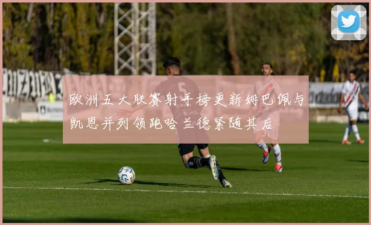 欧洲五大联赛射手榜更新姆巴佩与凯恩并列领跑哈兰德紧随其后