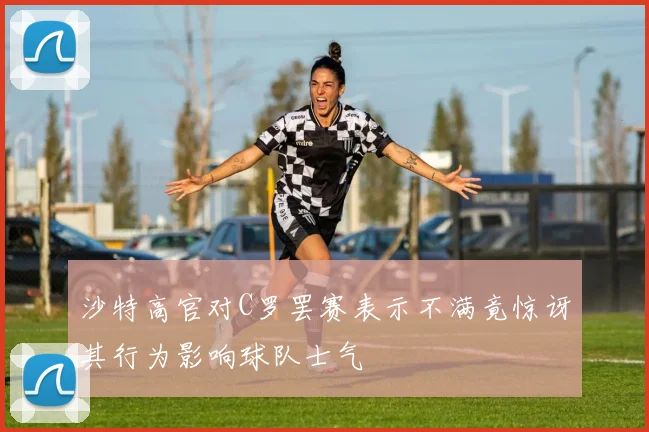 沙特高官对C罗罢赛表示不满竟惊讶其行为影响球队士气