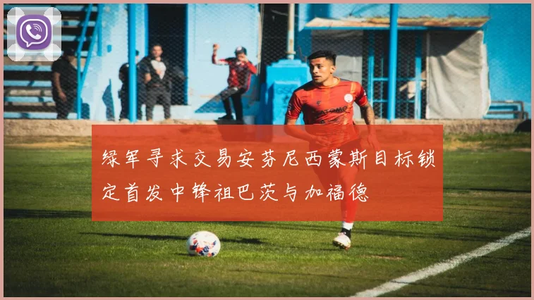 绿军寻求交易安芬尼西蒙斯目标锁定首发中锋祖巴茨与加福德