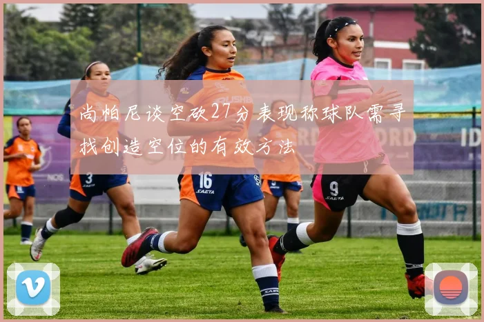 尚帕尼谈空砍27分表现称球队需寻找创造空位的有效方法