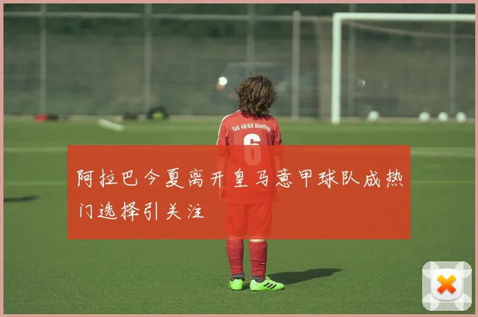 阿拉巴今夏离开皇马意甲球队成热门选择引关注