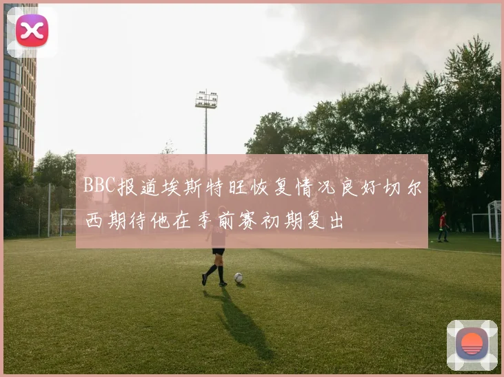 BBC报道埃斯特旺恢复情况良好切尔西期待他在季前赛初期复出