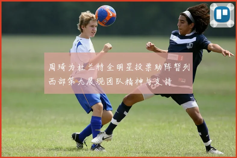 周琦为杜兰特全明星投票助阵暂列西部第九展现团队精神与支持