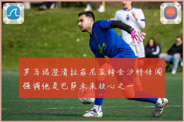 罗马诺澄清拉菲尼亚转会沙特传闻强调他是巴萨未来核心之一