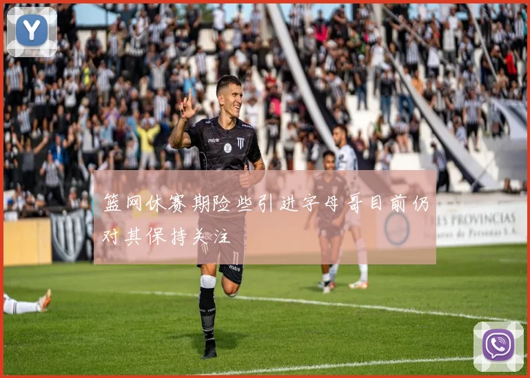 篮网休赛期险些引进字母哥目前仍对其保持关注