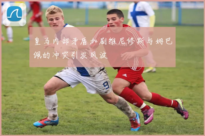 皇马内部矛盾加剧维尼修斯与姆巴佩的冲突引发风波