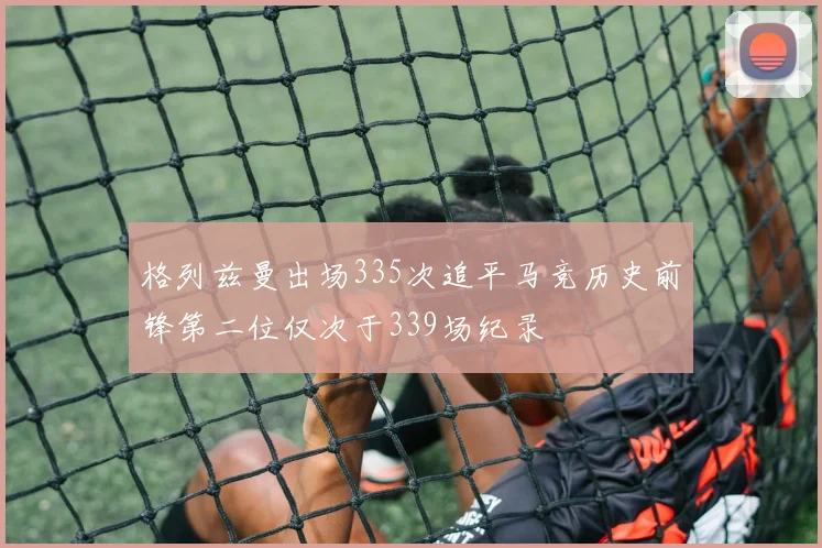 格列兹曼出场335次追平马竞历史前锋第二位仅次于339场纪录