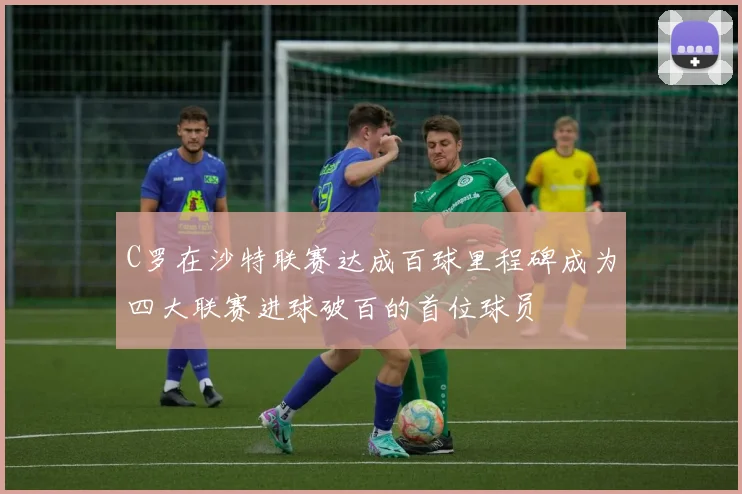 C罗在沙特联赛达成百球里程碑成为四大联赛进球破百的首位球员