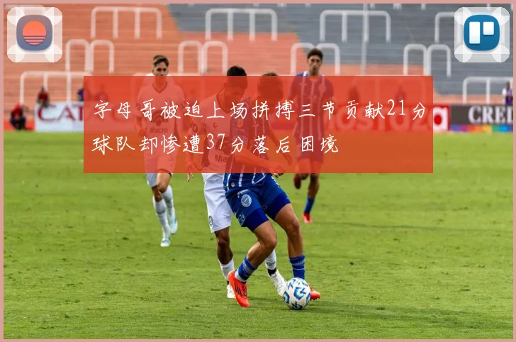 字母哥被迫上场拼搏三节贡献21分球队却惨遭37分落后困境