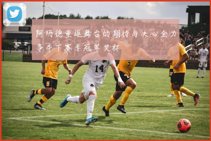 阿玛德重返舞台的期待与决心全力争夺下赛季冠军奖杯