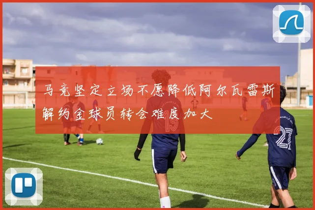 马竞坚定立场不愿降低阿尔瓦雷斯解约金球员转会难度加大