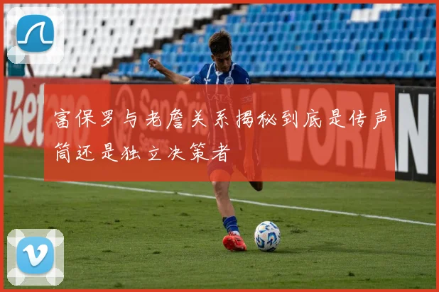 富保罗与老詹关系揭秘到底是传声筒还是独立决策者
