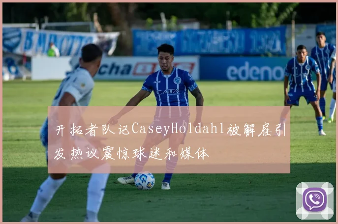 开拓者队记CaseyHoldahl被解雇引发热议震惊球迷和媒体
